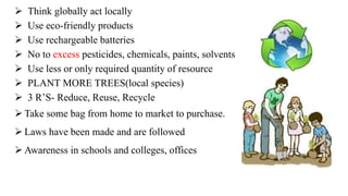  Think globally act locally
 Use eco-friendly products
 Use rechargeable batteries
 No to excess pesticides, chemicals, paints, solvents
 Use less or only required quantity of resource
 PLANT MORE TREES(local species)
 3 R’S- Reduce, Reuse, Recycle
 Take some bag from home to market to purchase.
 Laws have been made and are followed
 Awareness in schools and colleges, offices
 