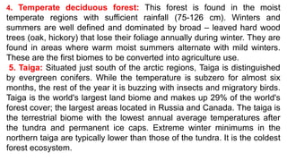 4. Temperate deciduous forest: This forest is found in the moist
temperate regions with sufficient rainfall (75-126 cm). Winters and
summers are well defined and dominated by broad – leaved hard wood
trees (oak, hickory) that lose their foliage annually during winter. They are
found in areas where warm moist summers alternate with mild winters.
These are the first biomes to be converted into agriculture use.
5. Taiga: Situated just south of the arctic regions, Taiga is distinguished
by evergreen conifers. While the temperature is subzero for almost six
months, the rest of the year it is buzzing with insects and migratory birds.
Taiga is the world's largest land biome and makes up 29% of the world's
forest cover; the largest areas located in Russia and Canada. The taiga is
the terrestrial biome with the lowest annual average temperatures after
the tundra and permanent ice caps. Extreme winter minimums in the
northern taiga are typically lower than those of the tundra. It is the coldest
forest ecosystem.
 