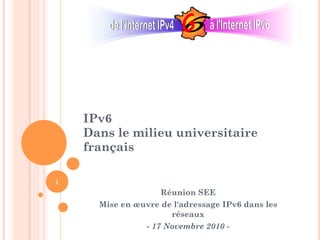 IPv6
Dans le milieu universitaire
français
Réunion SEE
Mise en œuvre de l'adressage IPv6 dans les
réseaux
- 17 Novembre 2010 -
1
 