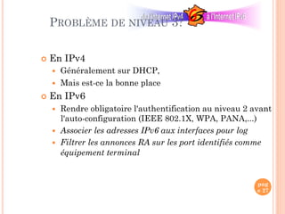 pag
e 27
PROBLÈME DE NIVEAU 3?
¢  En IPv4
—  Généralement sur DHCP,
—  Mais est-ce la bonne place
¢  En IPv6
—  Rendre obligatoire l'authentification au niveau 2 avant
l'auto-configuration (IEEE 802.1X, WPA, PANA,...)‫‏‬
—  Associer les adresses IPv6 aux interfaces pour log
—  Filtrer les annonces RA sur les port identifiés comme
équipement terminal
 