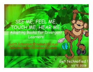 SEE ME, FEEL ME,
 TOUCH ME, HEAR ME:
Adapting Books for Divergent
          Learners
Judith.Schoonover@loudoun.k12.va.us
 Sally.NortonDarr@loudoun.k12.va.us




                                      Get technofied !
                                            VSTE 2008