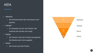 AIDA
• Attention
• Die Aufmerksamkeit des Umworbenen wird
geweckt.
• Interest
• Er interessiert sich für das Produkt. Das
Interesse des Kunden wird erregt.
• Desire
• Der Wunsch nach dem Produkt wird geweckt.
Der Besitzwunsch wird ausgelöst.
• Action
• Der Kunde kauft das Produkt.
17
 