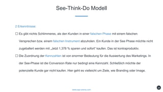 See-Think-Do Modell
www.app-arena.com
24
2 Erkenntnisse:
Es gibt nichts Schlimmeres, als den Kunden in einer falschen Phase mit einem falschen
Versprechen bzw. einem falschen Instrument abzuholen. Ein Kunde in der See Phase möchte nicht
zugeballert werden mit „Jetzt 1,378 % sparen und sofort“ kaufen. Das ist kontraproduktiv.
Die Zuordnung der Kennzahlen ist von enormer Bedeutung für die Auswertung des Marketings. In
der See-Phase ist die Conversion Rate nur bedingt eine Kennzahl. Schließlich möchte der
potenzielle Kunde gar nicht kaufen. Hier geht es vielleicht um Ziele, wie Branding oder Image.
 