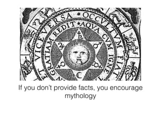 If you don’t provide facts, you encourage 
mythology 
 