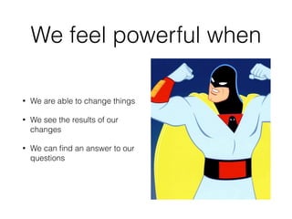 We feel powerful when 
• We are able to change things 
• We see the results of our 
changes 
• We can find an answer to our 
questions 
 
