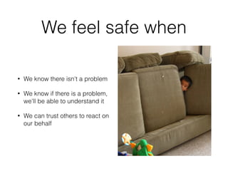 We feel safe when 
• We know there isn't a problem 
• We know if there is a problem, 
we'll be able to understand it 
• We can trust others to react on 
our behalf 
 