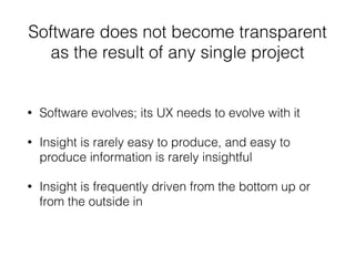 Software does not become transparent 
as the result of any single project 
• Software evolves; its UX needs to evolve with it 
• Insight is rarely easy to produce, and easy to 
produce information is rarely insightful 
• Insight is frequently driven from the bottom up or 
from the outside in 
 