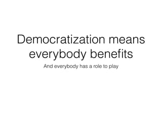 Democratization means 
everybody benefits 
And everybody has a role to play 
 