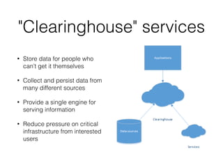 "Clearinghouse" services 
• Store data for people who 
can’t get it themselves 
• Collect and persist data from 
many different sources 
• Provide a single engine for 
serving information 
• Reduce pressure on critical 
infrastructure from interested 
users 
 
