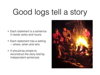 Good logs tell a story 
• Each statement is a sentence: 
it needs verbs and nouns 
• Each statement has a setting 
-- where, when and who 
• It should be simple to 
reconstruct the story told by 
independent sentences 
 