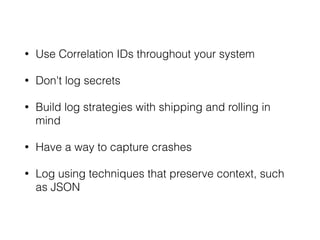 • Use Correlation IDs throughout your system 
• Don't log secrets 
• Build log strategies with shipping and rolling in 
mind 
• Have a way to capture crashes 
• Log using techniques that preserve context, such 
as JSON 
 