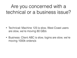 Are you concerned with a 
technical or a business issue? 
• Technical: Machine 123 is slow, West Coast users 
are slow, we’re moving 80 GB/s 
• Business: Client ABC is slow, logins are slow, we’re 
moving 1000k orders/s 
 