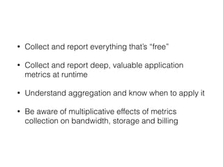 • Collect and report everything that’s “free” 
• Collect and report deep, valuable application 
metrics at runtime 
• Understand aggregation and know when to apply it 
• Be aware of multiplicative effects of metrics 
collection on bandwidth, storage and billing 
 