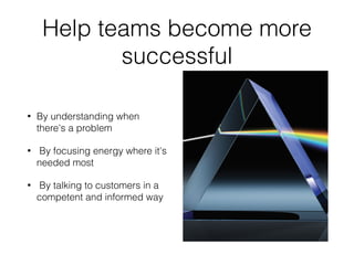 Help teams become more 
successful 
• By understanding when 
there's a problem 
• By focusing energy where it's 
needed most 
• By talking to customers in a 
competent and informed way 
 