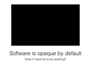 Software is opaque by default 
Does it need me to do anything? 
 