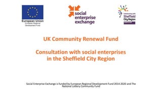 UK Community Renewal Fund
Consultation with social enterprises
in the Sheffield City Region
Social Enterprise Exchange is funded by European Regional Development Fund 2014-2020 and The
National Lottery Community Fund
 