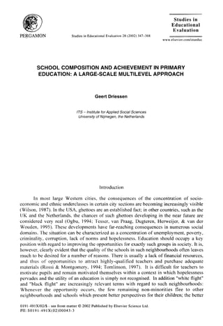 Studies in
Educational
Evaluation
Studies in Educational Evaluation 28 (2002) 347-368
www.elsevier.com/stueduc
SCHOOL COMPOSITION AND ACHIEVEMENT IN PRIMARY
EDUCATION: A LARGE-SCALE MULTILEVEL APPROACH
Geert Driessen
ITS - lnsfitufe for Applied Social Sciences
University of Nijrnegen, the Netherlands
Introduction
In most large Western cities, the consequences of the concentration of socio-
economic and ethnic underclasses in certain city sections are becoming increasingly visible
(Wilson. 1987). In the USA, ghettoes are an established fact; in other countries, such as the
UK and the Netherlands. the chances of such ghettoes developing in the near future are
considered very real (Ogbu, 1994; Tesser, van Praag, Dugteren, Herweijer, & van der
Wouden, 1995). These developments have far-reaching consequences in numerous social
domains. The situation can be characterized as a concentration of unemployment. poverty,
criminality, corruption, lack of norms and hopelessness. Education should occupy a key
position with regard to improving the opportunities for exactly such groups in society. It is,
however, clearly evident that the quality of the schools in such neighbourhoods often leaves
much to be desired for a number of reasons. There is usually a lack of financial resources,
and thus of opportunities to attract highly-qualified teachers and purchase adequate
materials (Rossi & Montgomery, 1994; Tomlinson, 1997). It is difficult for teachers to
motivate pupils and remain motivated themselves within a context in which hopelessness
pervades and the utility of an education is simply not recognised. In addition “white flight”
and “black flight” are increasingly relevant terms with regard to such neighbourhoods:
Whenever the opportunity occurs, the few remaining non-minorities flee to other
neighbourhoods and schools which present better perspectives for their children; the better
019 l-49 1X/02/$ - see front matter 0 2002 Published by Elsevier Science Ltd.
PII: SOlSl-491X(02)00043-3
 