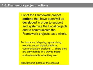 1.6_Framework project: actions List of the Framework project  actions  that have been/will be developed in order to support and systemise the Local projects and to communicate the Framework projects, as a whole. For instance: Mapping, systemising, website and/or digital platform, communication artefacts, … (here they are only named in a way to make understandable what they are.   Background : photo of the context 