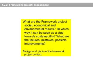 1.7.2_Framework project: assessment What are the Framework project social, economical and environmental results? In which way it can be seen as a step towards sustainability? What are the failures, mistakes, possible improvements? Background : photo of the framework project context. 