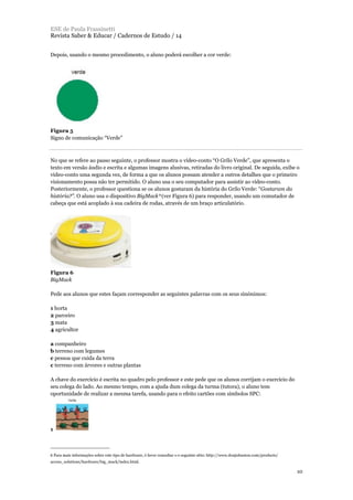 Depois, usando o mesmo procedimento, o aluno poderá escolher a cor verde:
Figura 5
Signo de comunicação “Verde”
No que se refere ao passo seguinte, o professor mostra o vídeo-conto “O Grilo Verde”, que apresenta o
texto em versão áudio e escrita e algumas imagens alusivas, retiradas do livro original. De seguida, exibe o
vídeo-conto uma segunda vez, de forma a que os alunos possam atender a outros detalhes que o primeiro
visionamento possa não ter permitido. O aluno usa o seu computador para assistir ao vídeo-conto.
Posteriormente, o professor questiona se os alunos gostaram da história do Grilo Verde: “Gostaram da
história?”. O aluno usa o dispositivo BigMack6(ver Figura 6) para responder, usando um comutador de
cabeça que está acoplado à sua cadeira de rodas, através de um braço articulatório.
Figura 6
BigMack
Pede aos alunos que estes façam corresponder as seguintes palavras com os seus sinónimos:
1 horta
2 parceiro
3 mata
4 agricultor
a companheiro
b terreno com legumes
c pessoa que cuida da terra
c terreno com árvores e outras plantas
A chave do exercício é escrita no quadro pelo professor e este pede que os alunos corrijam o exercício do
seu colega do lado. Ao mesmo tempo, com a ajuda dum colega da turma (tutora), o aluno tem
oportunidade de realizar a mesma tarefa, usando para o efeito cartões com símbolos SPC:
1
ESE de Paula Frassinetti
Revista Saber & Educar / Cadernos de Estudo / 14
10
6 Para mais informações sobre este tipo de hardware, é favor consultar o o seguinte sítio: http://www.donjohnston.com/products/
access_solutions/hardware/big_mack/index.html.
 