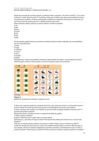 Depois da correcção do exercício anterior, o professor refere e pergunta: “Os grilos cricrilam”, “E os outros
animais?” e ainda “Querem saber?”. O professor refere que os alunos terão agora oportunidade de escutar
sons de diversos animais e de fazer corresponder vocábulos aos respectivos sons da sua voz. Para tal, usa
um CD com sons de animais que terá o cuidado de passar duas vezes.
Numa primeira audição, pede que os alunos refiram o animal em questão:
1 cão
2 gato
3 burro
4 cavalo
5 leão
6 rato
7 grilo
Numa segunda audição pede que associem os animais às palavras abaixo indicadas que correspondam à
sua voz, nomeadamente:
a) chiar
b) rugir
c) relinchar
d) zurrar
e) miar
f) cricrilar
g) ladrar
Paralelamente, o aluno com paralisia cerebral tem oportunidade de realizar o mesmo tipo de exercício,
referindo qual o animal e seleccionando-o através do seguinte quadro de varrimento:
Figura 9
Quadro de varrimento dos animais e respectivos sons
O aluno usa o seguinte quadro de varrimento de forma a que, assim que associe o som (permite escutar o
som do animal) ao animal, descubra qual a palavra correspondente ao som da voz do animal:
O aluno consegue auto-corrigir o seu trabalho, já que este recebe avaliação imediata (“Tenta de novo!”),
gravada pelo próprio professor.
Depois deste passo, o professor escreve as seguintes questões no quadro:
1 “Onde se passa a história?
2 Qual é a diferença entre o grilo verde e os outros grilos?
3 Se fosses tu, o que farias no lugar do Grilo Verde quando lhe pedem para mudar de cor e nunca mais
assobiar?”
Pede que os restantes alunos registem as mesmas no caderno diário e que as resolvam em silêncio.
Tendo em atenção que queremos que o aluno com paralisia cerebral atinja os mesmos objectivos que os
seus colegas, criamos as seguintes adaptações às questões colocadas, nomeadamente no que se refere à
primeira questão: “Onde se passa a história? Forma uma frase usando as seguintes palavras e símbolos”.
ESE de Paula Frassinetti
Revista Saber & Educar / Cadernos de Estudo / 14
12
 