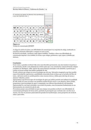 Figura 12
Teclado de comunicação QWERTY
A colega de carteira do aluno com dificuldades de comunicação lê as respostas do colega, analisando os
exercícios entretanto elaborados e compara-os com os seus.
No final da actividade, o professor expõe alguns trabalhos. Também o aluno com dificuldades de
comunicação imprime o seu trabalho, de forma a que colegas, professores e pais vejam o trabalho que
efectuou.
Conclusões
Como vimos, a paralisia cerebral é tida como uma desordem permanente, mas não imutável, da postura e
do movimento, devido a uma disfunção do cérebro antes que o seu crescimento e desenvolvimento estejam
completos (cf. Rodrigues, 1989). Apesar das outras doenças associadas a este distúrbio, é possível que a
criança ou jovem consiga uma melhor qualidade de vida.
É neste contexto que surgem as novas tecnologias que são uma “alternativa imaginativa que hace posible
mayor diversidad de experiencias y posibilidades sensoriales frente al abuso que se ha hecho del libro de
texto, o del texto escrito en sentido genérico como recursos únicos y válidos para todo tipo de tareas y
alumnos” (Sánchez, 2000).
Apresentámos aqui diversos tipos de tecnologias de apoio que podem permitir esta melhoria da qualidade
de vida, tendo em causa um aluno com paralisia cerebral de grau severo e com disartria. Neste sentido,
propusemos como tecnologias de apoio o computador com software Boardmaker® with Speaking
Dynamically Pro, um braço articulado e um switch de pressão, como ferramentas fundamentais ao seu
funcionamento em contexto de sala de aula.
Procurámos propor uma actividade em que uma criança com paralisia cerebral e com dificuldades de
comunicação participasse de forma activa, partindo do pressuposto que a inclusão não é um fim em si
mesma, mas sim um processo potencialmente gerador de transformação, numa perspectiva de escola de
todos e para todos.
ESE de Paula Frassinetti
Revista Saber & Educar / Cadernos de Estudo / 14
14
 
