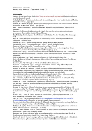 Bibliografia
Aguado, M. et al (2002). InterGuide, http://inter.up.pt/docs/guide_portugal.pdf (disponível na Internet
em 26 de Janeiro de 2009).
Andrada, M. (1997). Paralisia cerebral: o estado da arte no diagnóstico e intervenção. Revista de Medicina
Física e Reabilitação, 5, pp. 15-20.
Andrada, M.; Oliveira, M. (1970). Perturbações de linguagem nas crianças com paralisia cerebral. Revista
Portuguesa de Deficiencia Mental, 1, pp. 253-264.
Basil, C. (1985). Sistemas de Comunicación no vocal para niños con disminuciones físicas. Madrid:
Fundesco.
Baumgart, D., Johnson, J., & Helmstetter, E. (1996). Sistemas alternativos de comunicación para
personas con discapacidad. Madrid: Alianza Editorial.
Bax, M. (1964). Terminology and classification of cerebral palsy. Dev Med Child Neurol, 6. Cambridge:
CUP.
Bleck, E. (1987). Orthopedic Management in Cerebral Palsy: Clinics in Developmental Medicine.
Cambridge: University Press
Cahuzac, M. (1977). L´enfant infirme moteur d´origine cérébrale. Paris: Masson.
Calvacanti, J. (2002). Caminhos da literatura infantil e juvenil. São Paulo: Paulus.
Casanova, J. (1992). Manual de Fonoaudiologia. Porto Alegre: ArtMed.
Case-Smith, J. (1996). Fine motor outcomes in preschool children who receive occupational therapy
services. The American Journal of Occupational Therapy, 50, pp. 52-61.
Christiansen, C. (1991). Occupational Therapy: Intervention for Life Performance. In C. Christiansen & C.
Baum (Eds.), Occupational Therapy: Overcoming Human Performance Deficits. Thorofare, NJ: Slack
Publishers.
Cook, A., & Hussey, S. M. (1995). Assistive technology. St. Louis, Missouri: Mosby, Inc.
Copley, J.; Kuipers, K. (1998). Management of Upper Limb Hypertonicity. San Antonio, Tex.: Therapy
Skill Builders.
Delamont, S. (1987) Interacção na Sala de Aula. Lisboa: Livros Horizonte.
Dormans, J.; Pellegrino, L. (1998). Caring for Children With Cerebral Palsy: A Team Approach.
Baltimore, Md: Paul H. Brookes Publishing Co., Inc.
Ferreira, M., Ponte, M. & Azevedo, L. (1999). Inovação Curricular na Implementação de meios
Alternativos de Comunicação em Crianças com Deficiência Neuromotora Grave. Lisboa: Edições do
Secretariado Nacional para a Reabilitação e Integração das Pessoas com Deficiência.
Garcia, Á.; Uria, C.; Álvarez, M.; Espina, E.; Targa, S.; Gómez, P. (1999). Niños y niñas con parálisis
cerebral: descripción, acción educativa e inserción social. Madrid: NARCEA.
Gil, J.; González, G.; Ruiz, M. (1997). Deficientes motores II: Paralisia cerebral. In R. Bautista (Ed.),
Necessidades educativas especiais. Lisboa: Dinalivro, pp. 293-315
Glennen, S. L. (1998). Introduction to Augmentative and Auternative Communication. In S. Glennen & D.
DeCoste (eds.), Handbook of Augmentative and Alternative Communication. London: Singular
Publishing Group, Inc.
Ketelaar M. et al. (2001). Effects of a functional therapy program on motor abilities of children with
cerebral palsy. Phys Ther 81: 1535–1545. King G, McDougall, J.; Palisano, R.; Gritzan, J.; Tucker M. (1999)
Goal attainment scaling: its use in evaluating pediatric therapy programs. Phys Occup Ther Ped 19, pp 31–
52.
Martín-Caro, L.; Junoy, M. (2001). Sistemas de comunicación e parálisis cerebral. Madrid: ICCE.
Mota, A (2005). O Grilo Verde. Porto: Gailivro.
Nery, W. (2007). O princípio da alteridade, http://falandonalata.wordpress.com/2007/10/06/o-
principio-da-alteridade/ (disponível na Internet em 29 de Outubro de 2008).
Puyuelo, M.; Arriba, J. (2000). Parálisis Cerebral Infantil: Aspectos comunicativos y psicopedagógicos -
orientaciones al profesorado y a la familia. Málaga: Ediciones Aljibe.
Rodrigues, D. (1989). Paralisia cerebral: As caracterizações nosológicas e topográficas como variáveis de
estudo. Educação especial e reabilitação 1, pp. 19-23.
Rosell, C.; Soro-Camats, E.; Basil, C. (2000) Sistemas de signos y ayudas técnicas para la comunicación
aumentativa y la escritura. Barcelona: Masson.
Russman, B. et al. (1997). Cerebral palsy: A rational approach to a treatment protocol, and the role of
botulinum toxin in treatment. Muscle Nerve Suppl. 6, pp. 181-S193.
Sánchez, R. (2000). Nuevas tecnologías aplicadas a la educación especial. In M. Cebrián & J. Ríos (Eds.),
Nuevas tecnologias aplicadas a las didácticas especiales. Madrid: Ediciones Pirámide.
ESE de Paula Frassinetti
Revista Saber & Educar / Cadernos de Estudo / 14
15
 