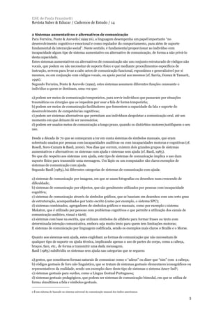 2 Sistemas aumentativos e alternativos de comunicação
Para Ferreira, Ponte & Azevedo (1999:16), a linguagem desempenha um papel importante “no
desenvolvimento cognitivo e emocional e como regulador do comportamento, para além de suporte
fundamental da interacção social”. Neste sentido, é fundamental proporcionar ao indivíduo com
incapacidade algum tipo de sistema aumentativo ou alternativo de comunicação, de forma a não privá-lo
desta capacidade.
Estes sistemas aumentativos ou alternativos de comunicação são um conjunto estruturado de códigos não
vocais, que podem ou não necessitar de suporte físico e que mediante procedimentos específicos de
instrução, servem para levar a cabo actos de comunicação funcional, espontânea e generalizável por si
mesmos, ou em conjunção com códigos vocais, ou apoio parcial aos mesmos (cf. Sarria, Gomez & Tamarit,
1996).
Segundo Ferreira, Ponte & Azevedo (1999), estes sistemas assumem diferentes funções consoante o
indivíduo a quem se destinam, uma vez que:
a) podem ser meios de comunicação temporários, para servir indivíduos que passaram por situações
traumáticas ou cirurgias que os impedem por usar a fala de forma temporária;
b) podem ser meios de comunicação facilitadores que fomentem a capacidade da fala e suporte do
desenvolvimento de competências cognitivas;
c) podem ser sistemas alternativos que permitam aos indivíduos despoletar a comunicação oral, até um
momento em que deixam de ser necessários;
d) podem ser usados meios de comunicação a longo prazo, quando os distúrbios motores justifiquem o seu
uso.
Desde a década de 70 que se começaram a ter em conta sistemas de símbolos manuais, que eram
sobretudo usados por pessoas com incapacidades auditivas ou com incapacidades motoras e cognitivas (cf.
Rosell, Soro-Camats & Basil, 2000). Nos dias que correm, existem dois grandes grupos de sistemas
aumentativos e alternativos: os sistemas com ajuda e sistemas sem ajuda (cf. Basil, 1985).
No que diz respeito aos sistemas com ajuda, este tipo de sistemas de comunicação implica o uso dum
suporte físico para transmitir uma mensagem. Um lápis ou um computador são claros exemplos de
sistemas de comunicação com ajuda.
Segundo Basil (1985), há diferentes categorias de sistemas de comunicação com ajuda:
a) sistemas de comunicação por imagens, em que se usam fotografias ou desenhos num crescendo de
dificuldade;
b) sistemas de comunicação por objectos, que são geralmente utilizados por pessoas com incapacidade
cognitiva;
c) sistemas de comunicação através de símbolos gráficos, que se baseiam em desenhos com um certo grau
de estruturação, acompanhados por texto escrito (como por exemplo, o sistema SPC);
d) sistemas combinados, agregadores de símbolos gráficos e manuais, como por exemplo o sistema
Makaton, que é utilizado por pessoas com problemas cognitivos e que permite a utilização dos canais de
comunicação auditivo, visual e táctil;
e) sistemas com base na escrita, que utilizam símbolos do alfabeto para formar frases ou texto com
determinada intenção comunicativa, embora seja muito lento para quem tem limitações motoras;
f) sistemas de comunicação por linguagem codificada, sendo os exemplos mais claros o Braille e o Morse.
Quanto aos sistemas sem ajuda, estes englobam as formas de comunicação que não necessitam de
qualquer tipo de suporte ou ajuda técnica, implicando apenas o uso de partes do corpo, como a cabeça,
braços, face, etc., de forma a transmitir uma dada mensagem.
Basil (1985) subdividiu os sistemas sem ajuda nas categorias que se seguem:
a) gestos, que constituem formas naturais de comunicar como o “adeus” ou dizer que “sim” com a cabeça;
b) códigos gestuais de foro não linguístico, que se tratam de sistemas gestuais elementares iconográficos ou
representativos da realidade, sendo um exemplo claro deste tipo de sistemas o sistema Amer-Ind2;
c) sistemas gestuais para surdos, como a Língua Gestual Portuguesa;
d) sistemas gestuais pedagógicos, que podem ser sistemas de comunicação bimodal, em que se utiliza de
forma simultânea a fala e símbolos gestuais.
ESE de Paula Frassinetti
Revista Saber & Educar / Cadernos de Estudo / 14
3
2 É um sistema de baseado no sistema universal de comunicação manual dos índios americanos.
 