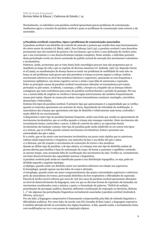 Normalmente, os indivíduos com paralisia cerebral apresentam graves problemas de comunicação.
Analisemos agora o conceito de paralisia cerebral e quais os problemas de comunicação mais comuns a ela
associados.
3 Paralisia cerebral: conceitos, tipos e problemas de comunicação associados
A paralisia cerebral é um distúrbio do controle do músculo e postura que resulta dum mau funcionamento
do córtex motor do cérebro (cf. Bleck, 1987). Para Cahuzac (1977:32), a paralisia cerebral é uma desordem
permanente mas não imutável da postura e do movimento, que se deve a uma disfunção do cérebro antes
que o seu crescimento e o seu desenvolvimento estejam completos. Neste sentido, o indivíduo portador
desta perturbação revela um desvio acentuado do padrão normal de execução dos movimentos voluntários
e involuntários.
Podemos, ainda, acrescentar que se trata duma lesão neurológica precoce mas não progressiva que se
manifesta ao longo da vida e que se exprime de diversas maneiras (cf. Andrada, 1997:15). Segundo Garcia
et al (1999), as manifestações da doença fazem-se sentir em problemas de mobilidade de uma mão ou
braço ou até problemas mais graves que não permitem à criança ou jovem segurar a cabeça, realizar
movimentos selectivos ao nível dos membros inferiores e superiores, associando-se com frequência a
transtornos epilépticos, um atraso cognitivo severo e ainda a uma falta de autonomia e expressão.
Entre as principais causas da paralisia cerebral encontramos infecções ou traumatismos pré-natais,
perinatais ou pós-natais. A rubéola, o sarampo, a sífilis, a herpes ou a hepatite são as doenças infecto-
contagiosas que mais contribuem para casos de paralisia cerebral durante o período de gestação. Por sua
vez, a anóxia (falta de oxigénio no cérebro) e hemorragias intercranianas são também frequentemente
causas peri-natais. Quanto às causas pós-natais, temos traumatismos cranianos, meningite, convulsões,
desnutrição e hidrocefalia.
Existem três tipos de paralisia cerebral. O primeiro tipo que apresentamos é a espasticidade que se verifica
quando os músculos apresentam um aumento do tónus, dependendo da velocidade da mobilização. A
musculatura das crianças que apresentam este tipo de distúrbio é relativamente mais tensa, contraída e
muito difícil de ser movimentada.
A disquinésia é outro tipo de paralisia bastante frequente, sendo uma lesão que resulta no aparecimento de
movimentos involuntários, que se verifica quando a criança não consegue controlar. Estes movimentos são
normalmente lentos, contorcidos e suaves. A falta de controlo da saliva e as expressões faciais
involuntárias são bastante comuns. Este tipo de paralisia pode ainda subdividir-se em outros três tipos:
a) a atetose, que se verifica quando existem movimentos involuntários, lentos e presentes nas
extremidades dos pés e mãos;
b) a coréia, que se faz sentir com movimentos involuntários um pouco mais rápidos que os anteriores,
embora ainda imprevisíveis e irregulares, nos músculos da face e nos dedos dos pés e mãos;
c) a distonia, que diz respeito a movimentos de contorções do tronco e dos membros.
Quanto ao último tipo de paralisia, a de tipo atáxico, as crianças com este tipo de distúrbio andam de
pernas abertas para facilitar a base de sustentação do corpo, de forma a aumentar o equilíbrio, existindo,
ao mesmo tempo, uma acentuada falta de coordenação dos movimentos da mão. Verifica-se, normalmente,
um lento desenvolvimento das capacidades motoras e linguísticas.
A paralisia cerebral pode ainda ser classificada quanto à sua distribuição topográfica, ou seja, pode ser
dividida segundo a seguinte tipologia:
a) diplegia, quando existe um distúrbio maior nos membros inferiores em relação aos superiores;
b) hemiplegia, quando apenas um dos lados do corpo é afectado;
c) tetraplegia, quando existe um maior comprometimento das quatro extremidades superiores e inferiores
perto da musculatura do tronco, provocando distúrbios do foro respiratório e dificuldades de expressão.
Puyuelo & Arriba (2000) referem que cerca de 75% dos casos de paralisia cerebral apresentam alterações
ao nível do desenvolvimento da linguagem, uma vez que as diversas formas de expressão são baseadas em
movimentos coordenados como a mímica, o gesto e a formulação de palavras. “Deficit de audição,
perturbações de percepção auditiva, disartria, deficiente coordenação de respiração ou disritmia, disfonia
(…)” são algumas das perturbações linguísticas normalmente associadas à paralisia cerebral (Andrada &
Oliveira, 1979:257).
Por um lado, a linguagem compreensiva é francamente comprometida pela falta de estímulo linguístico e
dificuldades auditivas. Por outro lado, de acordo com Gil, González & Ruiz (1997), a linguagem expressiva
é também afectada devido às convulsões dos órgãos fonadores. A fala, quando existe, é normalmente lenta,
com modificações na voz e com pausas de respiração atípicas.
ESE de Paula Frassinetti
Revista Saber & Educar / Cadernos de Estudo / 14
4
 