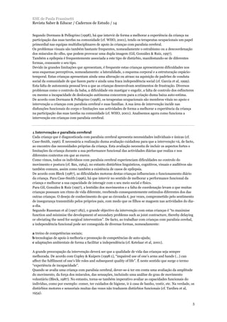 Segundo Dormans & Pellegrino (1998), há que intervir de forma a melhorar a experiência da criança na
participação das suas tarefas na comunidade (cf. WHO, 2001), tendo os terapeutas ocupacionais um papel
primordial nas equipas multidisciplinares de apoio às crianças com paralisia cerebral.
Os problemas visuais são também bastante frequentes, nomeadamente o estrabismo ou a descoordenação
dos músculos do olho, que podem provocar uma dupla imagem (Gil, González & Ruiz, 1997).
Também a epilepsia é frequentemente associada a este tipo de distúrbio, manifestando-se de diferentes
formas, consoante o seu tipo.
Devido às grandes limitações que apresentam, é frequente estas crianças apresentarem dificuldades nos
seus esquemas perceptivos, nomeadamente: a lateralidade, o esquema corporal e a estruturação espácio-
temporal. Estas crianças apresentam ainda uma alteração ou atraso na aquisição de padrões de conduta
social da comunidade de que fazem parte e ainda uma fraca independência social (cf. Garcia et al, 1999).
Esta falta de autonomia pessoal leva a que as crianças desenvolvam sentimentos de frustração. Diversos
problemas como o controlo da baba, a dificuldade em mastigar e engolir, a falta de controlo dos esfíncteres
ou mesmo a incapacidade de deslocação autónoma concorrem para a criação duma baixa auto-estima.
De acordo com Dormans & Pellegrino (1998), os terapeutas ocupacionais são membros vitais no apoio e
intervenção a crianças com paralisia cerebral e suas famílias. A sua área de intervenção incide nas
disfunções funcionais do corpo e limitações nas actividades de forma a melhorar a experiência da criança
na participação das suas tarefas na comunidade (cf. WHO, 2001). Analisemos agora como funciona a
intervenção em crianças com paralisia cerebral.
4 Intervenção e paralisia cerebral
Cada criança que é diagnosticada com paralisia cerebral apresenta necessidades individuais e únicas (cf.
Case-Smith, 1996). É necessária a realização duma avaliação cuidadosa para que a intervenção vá, de facto,
ao encontro das necessidades próprias da criança. Esta avaliação necessita de incluir os aspectos fortes e
limitações da criança durante a sua performance funcional das actividades diárias que realiza e nos
diferentes contextos em que as exerce.
Como vimos, todos os indivíduos com paralisia cerebral experienciam dificuldades no controlo do
movimento e postura (cf. Bax, 1964), no entanto distúrbios linguísticos, cognitivos, visuais e auditivos são
também comuns, assim como também a existência de casos de epilepsia.
De acordo com Bleck (1987), as dificuldades motoras destas crianças influenciam o funcionamento diário
da criança. Para Case-Smith (1996), há que intervir no sentido de melhorar a performance funcional da
criança e melhorar a sua capacidade de interagir com o seu meio social e físico.
Para Gil, González & Ruiz (1997), a lentidão dos movimentos e a falta de coordenação levam a que muitas
crianças possuam um ritmo de vida diferente, recebendo consequentemente estímulos diferentes dos das
outras crianças. O desejo de conhecimento do que as circunda é, por vezes, comprometido pelo sentimento
de insegurança transmitido pelos próprios pais, com medo que os filhos se magoem nas actividades do dia-
a-dia.
Segundo Russman et al (1997:182), o grande objectivo da intervenção com estas crianças é “to maximise
function and minimise the development of secondary problems such as joint contracture, thereby delaying
or obviating the need for surgical intervention”. De facto, ao trabalhar com crianças com paralisia cerebal,
a independência funcional pode ser conseguida de diversas formas, nomeadamente:
a treino de competências sociais;
b tecnologias de apoio à melhoria e promoção de competências de auto-ajuda;
c adaptações ambientais de forma a facilitar a independência (cf. Ketelaar et al, 2001).
A grande preocupação da intervenção deverá ser que a qualidade de vida das crianças seja sempre
melhorada. De acordo com Copley & Kuipers (1998:1), “impaired use of one’s arms and hands (…) can
affect the fulfilment of one’s life roles and subsequent quality of life”. É neste sentido que surge o termo
“experiência de incapacidade”.
Quando se avalia uma criança com paralisia cerebral, dever-se-á ter em conta uma avaliação da amplitude
do movimento, da força dos músculos, das sensações, incluindo uma análise do grau de movimento
voluntário (Bleck, 1987). No entanto, torna-se também imperativo avaliar as capacidades funcionais do
indivíduo, como por exemplo: comer, ter cuidados de higiene, ir à casa de banho, vestir, etc. Na verdade, os
distúrbios motores e sensoriais muitas das vezes não traduzem distúrbios funcionais (cf. Tardieu et al,
1954).
ESE de Paula Frassinetti
Revista Saber & Educar / Cadernos de Estudo / 14
5
 
