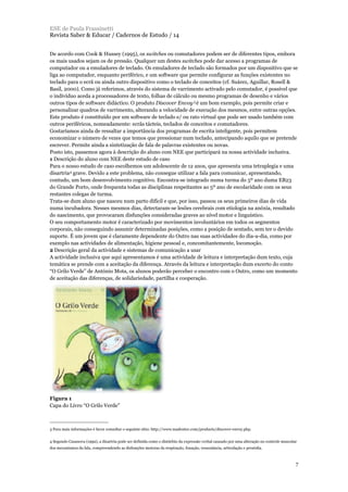 De acordo com Cook & Hussey (1995), os switches ou comutadores podem ser de diferentes tipos, embora
os mais usados sejam os de pressão. Qualquer um destes switches pode dar acesso a programas de
computador ou a emuladores de teclado. Os emuladores de teclado são formados por um dispositivo que se
liga ao computador, enquanto periférico, e um software que permite configurar as funções existentes no
teclado para o ecrã ou ainda outro dispositivo como o teclado de conceitos (cf. Suárez, Aguillar, Rosell &
Basil, 2000). Como já referimos, através do sistema de varrimento activado pelo comutador, é possível que
o indivíduo aceda a processadores de texto, folhas de cálculo ou mesmo programas de desenho e vários
outros tipos de software didáctico. O produto Discover Envoy3 é um bom exemplo, pois permite criar e
personalizar quadros de varrimento, alterando a velocidade de execução dos mesmos, entre outras opções.
Este produto é constituído por um software de teclado e/ ou rato virtual que pode ser usado também com
outros periféricos, nomeadamente: ecrãs tácteis, teclados de conceitos e comutadores.
Gostaríamos ainda de ressaltar a importância dos programas de escrita inteligente, pois permitem
economizar o número de vezes que temos que pressionar num teclado, antecipando aquilo que se pretende
escrever. Permite ainda a sintetização de fala de palavras existentes ou novas.
Posto isto, passemos agora à descrição do aluno com NEE que participará na nossa actividade inclusiva.
1 Descrição do aluno com NEE deste estudo de caso
Para o nosso estudo de caso escolhemos um adolescente de 12 anos, que apresenta uma tetraplegia e uma
disartria4 grave. Devido a este problema, não consegue utilizar a fala para comunicar, apresentando,
contudo, um bom desenvolvimento cognitivo. Encontra-se integrado numa turma do 5º ano duma EB23
do Grande Porto, onde frequenta todas as disciplinas respeitantes ao 5º ano de escolaridade com os seus
restantes colegas de turma.
Trata-se dum aluno que nasceu num parto difícil e que, por isso, passou os seus primeiros dias de vida
numa incubadora. Nesses mesmos dias, detectaram-se lesões cerebrais com etiologia na anóxia, resultado
do nascimento, que provocaram disfunções consideradas graves ao nível motor e linguístico.
O seu comportamento motor é caracterizado por movimentos involuntários em todos os segmentos
corporais, não conseguindo assumir determinadas posições, como a posição de sentado, sem ter o devido
suporte. É um jovem que é claramente dependente do Outro nas suas actividades do dia-a-dia, como por
exemplo nas actividades de alimentação, higiene pessoal e, concomitantemente, locomoção.
2 Descrição geral da actividade e sistemas de comunicação a usar
A actividade inclusiva que aqui apresentamos é uma actividade de leitura e interpretação dum texto, cuja
temática se prende com a aceitação da diferença. Através da leitura e interpretação dum excerto do conto
“O Grilo Verde” de António Mota, os alunos poderão perceber o encontro com o Outro, como um momento
de aceitação das diferenças, de solidariedade, partilha e cooperação.
Figura 1
Capa do Livro “O Grilo Verde”
ESE de Paula Frassinetti
Revista Saber & Educar / Cadernos de Estudo / 14
7
3 Para mais informações é favor consultar o seguinte sítio: http://www.madentec.com/products/discover-envoy.php.
4 Segundo Casanova (1992), a disartria pode ser definida como o distúrbio da expressão verbal causado por uma alteração no controle muscular
dos mecanismos da fala, compreendendo as disfunções motoras da respiração, fonação, ressonância, articulação e prosódia.
 