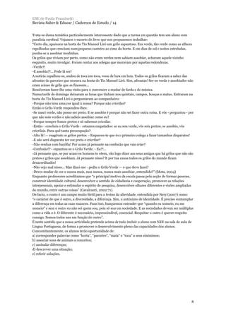 Trata-se duma temática particularmente interessante dado que a turma em questão tem um aluno com
paralisia cerebral. Vejamos o excerto do livro que nos propusemos trabalhar:
“Certo dia, apareceu na horta do Tio Manuel Liró um grilo espantoso. Era verde, tão verde como as alfaces
repolhudas que cresciam num pequeno canteiro ao cimo da horta. E em dias de sol e noites estreladas,
punha-se a assobiar modinhas.
Os grilos que viviam por perto, como não eram verdes nem sabiam assobiar, acharam aquele vizinho
esquisito, muito invulgar. Foram contar aos colegas que moravam por aquelas redondezas.
-Verde?!
-E assobia?!... Pode lá ser!
A notícia espalhou-se, andou de toca em toca, voou de lura em lura. Todos os grilos ficaram a saber das
afrontas do parceiro que morava na horta do Tio Manuel Liró. Sim, afrontas! Ser-se verde e assobiador não
eram coisas de grilo que se fizessem...
Resolveram fazer-lhe uma visita para o convencer a mudar de farda e de música.
Numa tarde de domingo deixaram as luras que tinham nos quintais, campos, bouças e matas. Entraram na
horta do Tio Manuel Liró e perguntaram ao companheiro:
-Porque não tens uma cor igual à nossa? Porque não cricrilas?
Então o Grilo Verde respondeu-lhes:
-Se nasci verde, não posso ser preto. E se assobio é porque não sei fazer outra coisa. E vós - perguntou - por
que não sois verdes e não sabeis assobiar como eu?
-Porque sempre fomos pretos e só sabemos cricrilar.
-Então - concluiu o Grilo Verde - estamos empatados: se eu sou verde, vós sois pretos; se assobio, vós
cricrilais. Para quê tanta preocupação?
-Alto lá! — reagiram os grilos pretos. - Esqueces-te que és o primeiro colega a fazer tamanhos disparates!
-E não será disparate ter cor preta e cricrilar?
-Não venhas com bazófia! Por acaso já pensaste na confusão que vais criar?
-Confusão!? - espantou-se o Grilo Verde. - Eu?!...
-Já pensaste que, se por acaso os homens te vêem, vão logo dizer aos seus amigos que há grilos que não são
pretos e grilos que assobiam. Já pensaste nisso? E por tua causa todos os grilos do mundo ficam
desacreditados!
-Não vejo mal nisso... Mas dizei-me - pediu o Grilo Verde — o que devo fazei?
-Deves mudar de cor e nunca mais, mas nunca, nunca mais assobiar, entendido?” (Mota, 2004)
Enquanto professores acreditamos que “o principal motivo da escola passa pela acção de formar pessoas,
construir identidade cultural, desenvolver o sentido de cidadania e cooperação, promover as relações
interpessoais, apoiar e estimular o espírito de pesquisa, desenvolver olhares diferentes e visões ampliadas
do mundo, entre outras coisas” (Cavalcanti, 2002:71).
De facto, o conto é um campo muito fértil para o treino da alteridade, entendida por Nery (2007) como:
“o carácter do que é outro, a diversidade, a diferença. Sim, o antónimo de identidade. É preciso contemplar
a diferença em todas as suas nuances. Para isso, busquemos entender que “quando eu nomeio, eu me
nomeio” e sem o outro eu não sei quem sou, pois só sou em sociedade. E as sociedades devem ser múltiplas
como a vida o é. O diferente é necessário, imprescindível, essencial. Respeitar o outro é querer respeito
consigo. Somos todos uns em função do outro”.
É neste sentido que a nossa actividade pretende acima de tudo incluir o aluno com NEE na sala de aula de
Língua Portuguesa, de forma a promover o desenvolvimento pleno das capacidades dos alunos.
Concomitantemente, os alunos terão oportunidade de:
a) corresponder palavras como “horta”, “parceiro”, “mata” e “toca” a seus sinónimos;
b) associar sons de animais a conceitos;
c) assinalar diferenças;
d) descrever uma situação;
e) referir soluções.
ESE de Paula Frassinetti
Revista Saber & Educar / Cadernos de Estudo / 14
8
 