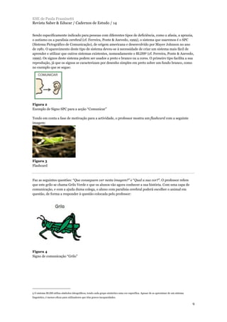 Sendo especificamente indicado para pessoas com diferentes tipos de deficiência, como a afasia, a apraxia,
o autismo ou a paralisia cerebral (cf. Ferreira, Ponte & Azevedo, 1999), o sistema que usaremos é o SPC
(Sistema Pictográfico de Comunicação), de origem americana e desenvolvido por Mayer Johnson no ano
de 1981. O aparecimento deste tipo de sistema deveu-se à necessidade de criar um sistema mais fácil de
aprender e utilizar que outros sistemas existentes, nomeadamente o BLISS5 (cf. Ferreira, Ponte & Azevedo,
1999). Os signos deste sistema podem ser usados a preto e branco ou a cores. O primeiro tipo facilita a sua
reprodução, já que os signos se caracterizam por desenho simples em preto sobre um fundo branco, como
no exemplo que se segue:
Figura 2
Exemplo de Signo SPC para a acção “Comunicar”
Tendo em conta a fase de motivação para a actividade, o professor mostra um flashcard com a seguinte
imagem:
Figura 3
Flashcard
Faz as seguintes questões: “Que conseguem ver nesta imagem?” e “Qual a sua cor?”. O professor refere
que este grilo se chama Grilo Verde e que os alunos vão agora conhecer a sua história. Com uma capa de
comunicação, e com a ajuda duma colega, o aluno com paralisia cerebral poderá escolher o animal em
questão, de forma a responder à questão colocada pelo professor:
Figura 4
Signo de comunicação “Grilo”
ESE de Paula Frassinetti
Revista Saber & Educar / Cadernos de Estudo / 14
9
5 O sistema BLISS utiliza símbolos ideográficos, tendo cada grupo sintáctico uma cor específica. Apesar de se aproximar de um sistema
linguístico, é menos eficaz para utilizadores que têm graves incapacidades.
 