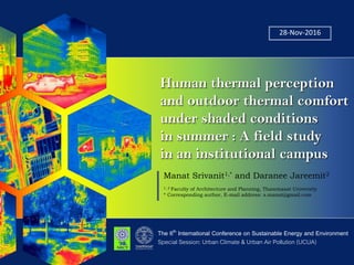 28-Nov-2016
Human thermal perception
and outdoor thermal comfort
under shaded conditions
in summer : A field study
in an institutional campus
The 6th International Conference on Sustainable Energy and Environment
Manat Srivanit1,* and Daranee Jareemit2
1, 2 Faculty of Architecture and Planning, Thammasat University
* Corresponding author, E-mail address: s.manat@gmail.com
Special Session: Urban Climate & Urban Air Pollution (UCUA)
 