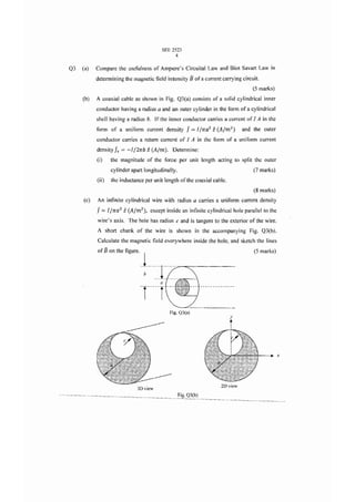 SEE 2523
                                                  4

Q3   (a)   Compare the usefulness of Ampere's Circuital Law and Biot Savart Law in
           determining the magnetic field intensity B of a current carrying circuit.
                                                                                        (5 marks)
     (b)   A coaxial cable as shown in Fig. Q3(a) consists of a solid cylindrical inner
           conductor having a radius a and an outer cylinder in the form of a cylindrical
           shell having a radius b. If the inner conductor carries a current of I A in the
           form of a uniform current density            J == IIrra 2 i   (Alm 2 )   and the outer
           conductor carries a return current of 1 A in the form of a uniform current
           density Js   = -Il2rrb i    (Aim). Determine:
           (i)    the magnitude of the force per unit length acting 10 split the outer
                  cylinder apart longitudinally.                                        (7 marks)
           (ii)   the inductance per unit length of the coaxial cable .
                                                                                        (8 marks)
     (e)   An infinite cylindrical wire with radius a carries a uniform current density
           J == l ltta? i   (A/m 2 ) , except inside an infinite cylindrical hole parallel to the
           wire's axis. The hole has radius c and is tangent to the exterior of the wire.
           A short chunk of the wire is shown in the accompanying Fig. Q3(b) .
           Calculate the magnetic field everywhere inside the hole, and sketch the lines
           of B on the figure .                                                         (S marks)


                                  · ·~· · : I
                                           a
                                  -r----r
                                                Fig. Q3(a)
                                                                              y




                                                                                                    x




                                                                          2D view
                                3D view
                                                    Fig. Q3(b)
 