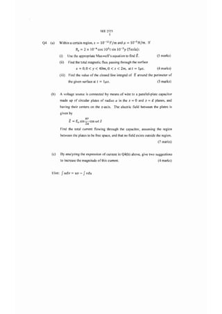 SEE 2523
                                                         5

Q4   (a)    Within a certain region, e = 1O- 1 1F [m and f.-l         = lO-sHlm.       If
                             B;   = 2 x 10-   4                   3
                                                  cos lOSt sin 10- y (Testa):
            (i)       Use the appropriate Maxwell's equation to find         E.             (5 marks)
              (ii)    Find the total magnetic flux passing through the surface
                             x   = 0,0< Y < 40m, 0 < z <         2m, at t   = lfiS.          (4 marks)
              (iii)   Find the value of the closed line integral of         E around   the perimeter of
                      the given surface at t       = lfiS.                                   (5 marks)


     (b)      A voltage source is connected by means of wire to a parallel-plate capacitor
              made up of circular plates of radius a in the z           =0     and z   = d planes,   and
              having their centers on the z-axis. The electric field between the plates is
              given by
                       _            n:T
                       E   = £0 sin 20 cos wt z
              Find the total current flowing through the capacitor, assuming the region
              between the plates to be free space, and that no field exists outside the region.
                                                                                             (7 marks)


      (c)     By analyzing the expression of current in Q4(b) above, give two suggestions
              to increase the magnitude ofthis current.                                      (4 marks)



      Hint:    Judv =       uv -   Jvdu
 