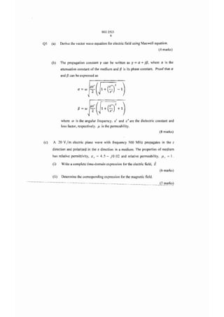 SEE 2523
                                                 6

Q5    (a)    Derive the vector wave equation for electric field using Maxwell equation.
                                                                                             (4 marks)


      (b)    The propagation constant y can be written as y                = a + jf3, where    a is the
             attenuation constant of the medium and f3 is its phase constant. Proof that a
             and f3 can be expressed as



                           a=w     T ( 1+"7 -1 )
                                   j1E'  (E")2


                                   j1E' ( [ (E")2 +1 )
                           f3=WT~1+7

             where   OJ   is the angular frequency.   E;'   and   E;"   are the dielectric constant and
             loss factor, respectively. J.1 is the permeability.
                                                                                              (8 marks)


(c)    A 20 V    1m electric    plane wave with frequency 500 MHz propagates in the z

      direction and polarized in the x direction in a medium. The properties of medium
      has relative permittivity, e r = 4.5 - jO .02 and relative permeability, J.1 r               =1.
      (i)    Write a complete time-domain expression for the electric field,             E
                                                                                              (6 marks)
      (ii)   Determine the corresponding expression for the magnetic field.
                                                                                              (7 marks)
 