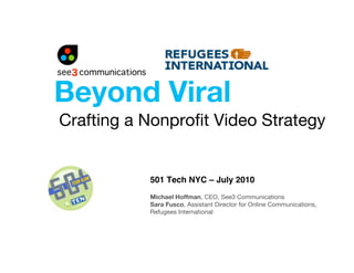 Beyond Viral
Crafting a Nonproﬁt Video Strategy


           501 Tech NYC – July 2010
           Michael Hoffman, CEO, See3 Communications
           Sara Fusco, Assistant Director for Online Communications,
           Refugees International
 