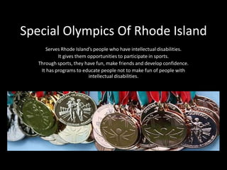 Special Olympics Of Rhode Island
Serves Rhode Island’s people who have intellectual disabilities.
It gives them opportunities to participate in sports.
Through sports, they have fun, make friends and develop confidence.
It has programs to educate people not to make fun of people with
intellectual disabilities.
 