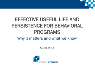 EFFECTIVE USEFUL LIFE AND
PERSISTENCE FOR BEHAVIORAL
PROGRAMS
Why it matters and what we know
April 3, 2014
 