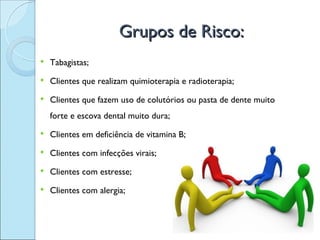 Grupos de Risco:
   Tabagistas;
   Clientes que realizam quimioterapia e radioterapia;
   Clientes que fazem uso de colutórios ou pasta de dente muito
    forte e escova dental muito dura;
   Clientes em deficiência de vitamina B;
   Clientes com infecções virais;
   Clientes com estresse;
   Clientes com alergia;
 