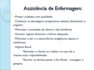 Assistência de Enfermagem:
Prestar    cuidados com qualidade;
Conhecer      as abordagens terapêuticas: nistatina (bochechar e
engolir);
Minimizar     a ansiedade do cliente e dos familiares;
Garantir    ingesta alimentar e hídrica adequada;
Minimizar     a dor e o desconforto: analgésicos tópicos e
sistêmicos;
Higiene    Bucal:
      *Estimular o cliente, ou realizar no caso de o
mesmo estar impossibilitado;
           *Escovar os dentes, passar o fio dental, massagear a
gengiva;
 