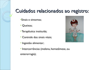 Cuidados relacionados ao registro:
  •Sinais e sintomas;

  • Queixas;

  • Terapêutica instituída;

  • Controle dos sinais vitais;

  • Ingestão alimentar;

  • Intercorrências (melena, hematêmese, ou
  enterorragia);
 