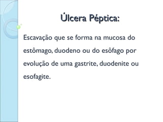 Úlcera Péptica:
Escavação que se forma na mucosa do
estômago, duodeno ou do esôfago por
evolução de uma gastrite, duodenite ou
esofagite.
 