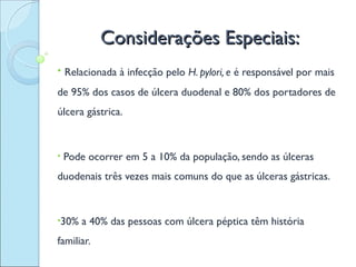Considerações Especiais:
• Relacionada à infecção pelo H. pylori, e é responsável por mais

de 95% dos casos de úlcera duodenal e 80% dos portadores de
úlcera gástrica.



•   Pode ocorrer em 5 a 10% da população, sendo as úlceras
duodenais três vezes mais comuns do que as úlceras gástricas.



•30%   a 40% das pessoas com úlcera péptica têm história
familiar.
 