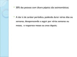    50% das pessoas com úlcera péptica são assintomáticas;


   A dor é de caráter periódico, podendo durar vários dias ou
    semanas, desaparecendo a seguir por várias semanas ou
    meses, e reaparece meses ou anos depois;
 