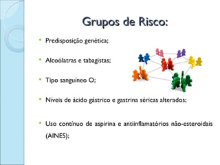 Grupos de Risco:
   Predisposição genética;

   Alcoólatras e tabagistas;

   Tipo sanguíneo O;

   Níveis de ácido gástrico e gastrina séricas alterados;


   Uso contínuo de aspirina e antiinflamatórios não-esteroidais
    (AINES);
 