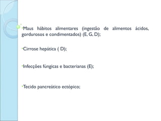 •Maus  hábitos alimentares (ingestão de alimentos ácidos,
gordurosos e condimentados) (E, G, D);

•Cirrose   hepática ( D);


•Infecções   fúngicas e bacterianas (E);



•Tecido   pancreático ectópico;
 