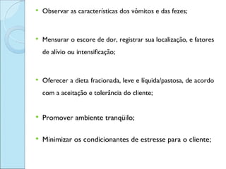    Observar as características dos vômitos e das fezes;


   Mensurar o escore de dor, registrar sua localização, e fatores
    de alívio ou intensificação;


   Oferecer a dieta fracionada, leve e líquida/pastosa, de acordo
    com a aceitação e tolerância do cliente;


   Promover ambiente tranqüilo;

   Minimizar os condicionantes de estresse para o cliente;
 