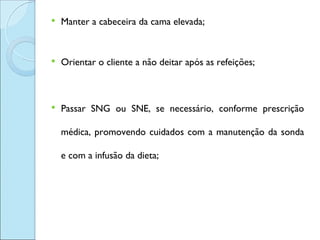    Manter a cabeceira da cama elevada;


   Orientar o cliente a não deitar após as refeições;



   Passar SNG ou SNE, se necessário, conforme prescrição

    médica, promovendo cuidados com a manutenção da sonda

    e com a infusão da dieta;
 
